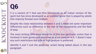 Q6
X is a variant of Y that was ﬁrst introduced as an indoor version of the
sport but has since developed as an outdoor game that is played by adults
(the majority female) and children.
Despite the close relationship between X and Y, there are some important
differences such as difference in the size of the equipments and the ﬁeld
of play.
The most striking difference would be in this one particular action that is
involved in both games but restricted to a low posture in X. Y doesn’t have
any such restrictions but side or high posture is preferred.
Identify X and Y and the particular action being talked about in the last
paragraph.
 