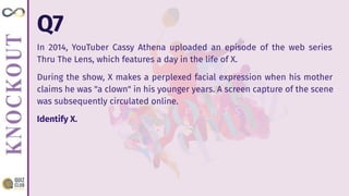 Q7
In 2014, YouTuber Cassy Athena uploaded an episode of the web series
Thru The Lens, which features a day in the life of X.
During the show, X makes a perplexed facial expression when his mother
claims he was "a clown" in his younger years. A screen capture of the scene
was subsequently circulated online.
Identify X.
 