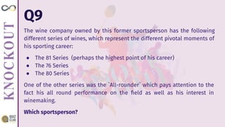Q9
The wine company owned by this former sportsperson has the following
different series of wines, which represent the different pivotal moments of
his sporting career:
● The 81 Series (perhaps the highest point of his career)
● The 76 Series
● The 80 Series
One of the other series was the `All-rounder` which pays attention to the
fact his all round performance on the ﬁeld as well as his interest in
winemaking.
Which sportsperson?
 