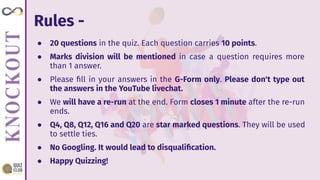 Rules -
● 20 questions in the quiz. Each question carries 10 points.
● Marks division will be mentioned in case a question requires more
than 1 answer.
● Please ﬁll in your answers in the G-Form only. Please don't type out
the answers in the YouTube livechat.
● We will have a re-run at the end. Form closes 1 minute after the re-run
ends.
● Q4, Q8, Q12, Q16 and Q20 are star marked questions. They will be used
to settle ties.
● No Googling. It would lead to disqualiﬁcation.
● Happy Quizzing!
 