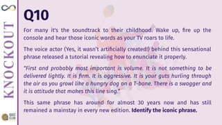 Q10
For many it's the soundtrack to their childhood. Wake up, ﬁre up the
console and hear those iconic words as your TV roars to life.
The voice actor (Yes, it wasn’t artiﬁcially created!) behind this sensational
phrase released a tutorial revealing how to enunciate it properly.
“First and probably most important is volume. It is not something to be
delivered lightly. It is ﬁrm. It is aggressive. It is your guts hurling through
the air as you growl like a hungry dog on a T-bone. There is a swagger and
it is attitude that makes this line sing.”
This same phrase has around for almost 30 years now and has still
remained a mainstay in every new edition. Identify the iconic phrase.
 