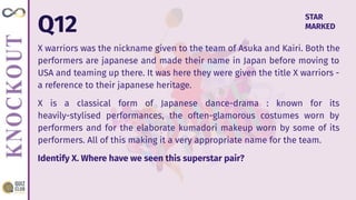 Q12
X warriors was the nickname given to the team of Asuka and Kairi. Both the
performers are japanese and made their name in Japan before moving to
USA and teaming up there. It was here they were given the title X warriors -
a reference to their japanese heritage.
X is a classical form of Japanese dance-drama : known for its
heavily-stylised performances, the often-glamorous costumes worn by
performers and for the elaborate kumadori makeup worn by some of its
performers. All of this making it a very appropriate name for the team.
Identify X. Where have we seen this superstar pair?
STAR
MARKED
 