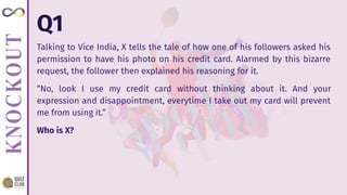 Q1
Talking to Vice India, X tells the tale of how one of his followers asked his
permission to have his photo on his credit card. Alarmed by this bizarre
request, the follower then explained his reasoning for it.
“No, look I use my credit card without thinking about it. And your
expression and disappointment, everytime I take out my card will prevent
me from using it.”
Who is X?
 