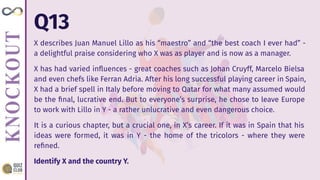 Q13
X describes Juan Manuel Lillo as his “maestro” and “the best coach I ever had” -
a delightful praise considering who X was as player and is now as a manager.
X has had varied inﬂuences - great coaches such as Johan Cruyff, Marcelo Bielsa
and even chefs like Ferran Adria. After his long successful playing career in Spain,
X had a brief spell in Italy before moving to Qatar for what many assumed would
be the ﬁnal, lucrative end. But to everyone’s surprise, he chose to leave Europe
to work with Lillo in Y - a rather unlucrative and even dangerous choice.
It is a curious chapter, but a crucial one, in X’s career. If it was in Spain that his
ideas were formed, it was in Y - the home of the tricolors - where they were
reﬁned.
Identify X and the country Y.
 