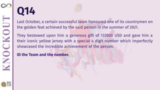 Q14
Last October, a certain successful team honoured one of its countrymen on
the golden feat achieved by the said person in the summer of 2021.
They bestowed upon him a generous gift of 133500 USD and gave him a
their iconic yellow jersey with a special 4 digit number which imperfectly
showcased the incredible achievement of the person.
ID the Team and the number.
 