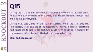 Q15
During the India vs Iran gold-medal match in the women’s kabaddi event
ﬁnal at the 2014 Incheon Asian Games, a particular incident showed how
winning is not everything.
During that clash, one of the Iranian raiders, while the raid was on,
immediately froze because of the discomfort. This was because something
had happened to her in the raid. She could have easily been trapped by
the defenders then. Instead, the Indians chose to help her.
What had happened?
 