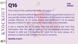 Q16
This is story of the unlikely friendship of X and Y.
As a very important political ﬁgure of his notoriously secretive country, X is
very socially limited. Adding to it is the policy of his country to restrict any
outside inﬂuence. So it’s pretty insane that ﬂamboyant Y of all people
became a friend of X after visiting the nation with a Vice ﬁlmmaker.
X was a massive fan of Y’s team from the 90s and it was from that
information that the idea of sending Y as an emissary concocted. Fast
forward to 2018 and Y is pushing for credit for the early release of a
prisoner, as well as talks between his and X’s countries.
Identify X and Y.
STAR
MARKED
 