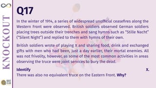Q17
In the winter of 1914, a series of widespread unofﬁcial ceaseﬁres along the
Western Front were observed. British soldiers observed German soldiers
placing trees outside their trenches and sang hymns such as “Stille Nacht”
(“Silent Night”) and replied to them with hymns of their own.
British soldiers wrote of playing X and sharing food, drink and exchanged
gifts with men who had been, just a day earlier, their mortal enemies. All
was not frivolity, however, as some of the most common activities in areas
observing the truce were joint services to bury the dead.
Identify X.
There was also no equivalent truce on the Eastern Front. Why?
 