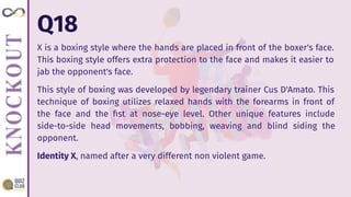 Q18
X is a boxing style where the hands are placed in front of the boxer's face.
This boxing style offers extra protection to the face and makes it easier to
jab the opponent's face.
This style of boxing was developed by legendary trainer Cus D'Amato. This
technique of boxing utilizes relaxed hands with the forearms in front of
the face and the ﬁst at nose-eye level. Other unique features include
side-to-side head movements, bobbing, weaving and blind siding the
opponent.
Identity X, named after a very different non violent game.
 