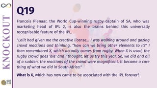 Q19
Francois Pienaar, the World Cup-winning rugby captain of SA, who was
marketing head of IPL 2, is also the brains behind this universally
recognisable feature of the IPL.
"Lalit had given me the creative license… I was walking around and gazing
crowd reactions and thinking, “how can we bring other elements to it?" I
then remembered X, which actually comes from rugby. When X is used, the
rugby crowd goes 'ole' and I thought, let us try this year. So, we did and all
of a sudden, the reactions of the crowd were magniﬁcent. It became a core
thing of what we did in South Africa."
What is X, which has now came to be associated with the IPL forever?
 