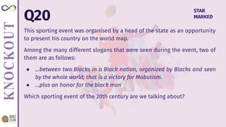 Q20
This sporting event was organised by a head of the state as an opportunity
to present his country on the world map.
Among the many different slogans that were seen during the event, two of
them are as follows:
● …between two Blacks in a Black nation, organized by Blacks and seen
by the whole world; that is a victory for Mobutism.
● …plus an honor for the black man
Which sporting event of the 20th century are we talking about?
STAR
MARKED
 