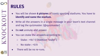RULES
● You will be shown 6 pictures of iconic sporting stadiums. You have to
identify and name the stadium.
● Write all the answers in a single message in your team’s text channel
and tag the quizmaster. (@quizmaster)
● Do not unmute and answer.
● You can stake the answers according to :
○ Stake : +10/-5 (mention “stake”.)
○ No stake : +5/0
● There will be no re-runs.
 