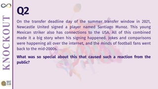 Q2
On the transfer deadline day of the summer transfer window in 2021,
Newcastle United signed a player named Santiago Munoz. This young
Mexican striker also has connections to the USA. All of this combined
made it a big story when his signing happened. Jokes and comparisons
were happening all over the internet, and the minds of football fans went
back to the mid-2000s.
What was so special about this that caused such a reaction from the
public?
 