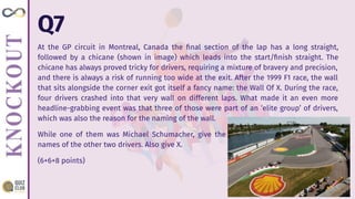Q7
At the GP circuit in Montreal, Canada the ﬁnal section of the lap has a long straight,
followed by a chicane (shown in image) which leads into the start/ﬁnish straight. The
chicane has always proved tricky for drivers, requiring a mixture of bravery and precision,
and there is always a risk of running too wide at the exit. After the 1999 F1 race, the wall
that sits alongside the corner exit got itself a fancy name: the Wall Of X. During the race,
four drivers crashed into that very wall on different laps. What made it an even more
headline-grabbing event was that three of those were part of an ‘elite group’ of drivers,
which was also the reason for the naming of the wall.
While one of them was Michael Schumacher, give the
names of the other two drivers. Also give X.
(6+6+8 points)
 