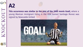 A2
This occurrence was similar to the plot of the 2005 movie Goal!, where a
young Mexican immigrant living in the USA named Santiago Munez was
signed by Newcastle United
 