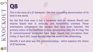 Q8
This is the story of a $7 banknote - the ﬁrst circulating denomination of its
kind in the world.
For the ﬁrst time ever, X has a banknote with an obverse (front) and
reverse (back) that is vertically and horizontally oriented. These
orientations complement the designs that have been selected. The
primary colour of the banknote is blue, synonymous with the X’s Flag. The
$7 commemorative banknotes have been issued into circulation from
Friday, 21 April 2017, some months after the event it was celebrating.
Identify X and what was this commemorating - which explains the choice
of $7 banknote.
 