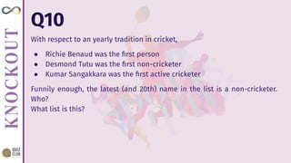 Q10
With respect to an yearly tradition in cricket,
● Richie Benaud was the ﬁrst person
● Desmond Tutu was the ﬁrst non-cricketer
● Kumar Sangakkara was the ﬁrst active cricketer
Funnily enough, the latest (and 20th) name in the list is a non-cricketer.
Who?
What list is this?
 