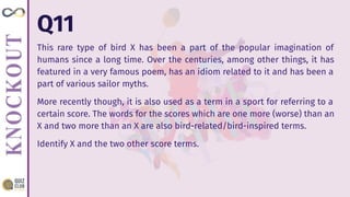 Q11
This rare type of bird X has been a part of the popular imagination of
humans since a long time. Over the centuries, among other things, it has
featured in a very famous poem, has an idiom related to it and has been a
part of various sailor myths.
More recently though, it is also used as a term in a sport for referring to a
certain score. The words for the scores which are one more (worse) than an
X and two more than an X are also bird-related/bird-inspired terms.
Identify X and the two other score terms.
 