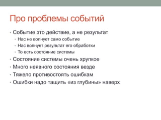 Про проблемы событий
• Событие это действие, а не результат
• Нас не волнует само событие
• Нас волнует результат его обработки
• То есть состояние системы
• Состояние системы очень хрупкое
• Много неявного состояния везде
• Тяжело противостоять ошибкам
• Ошибки надо тащить «из глубины» наверх
 