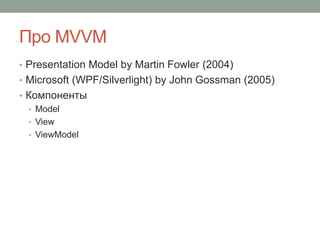 Про MVVM
• Presentation Model by Martin Fowler (2004)
• Microsoft (WPF/Silverlight) by John Gossman (2005)
• Компоненты
• Model
• View
• ViewModel
 
