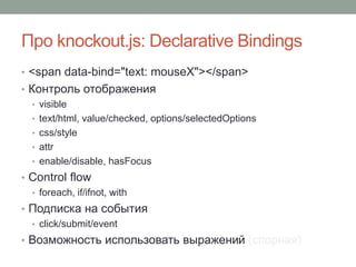 Про knockout.js: Declarative Bindings
• <span data-bind="text: mouseX"></span>
• Контроль отображения
• visible
• text/html, value/checked, options/selectedOptions
• css/style
• attr
• enable/disable, hasFocus
• Control flow
• foreach, if/ifnot, with
• Подписка на события
• click/submit/event
• Возможность использовать выражений (спорная)
 