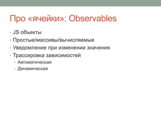 Про «ячейки»: Observables
• JS объекты
• Простые/массивы/вычисляемые
• Уведомление при изменении значения
• Трассировка зависимостей
• Автоматическая
• Динамическая
 