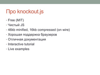 Про knockout.js
• Free (MIT)
• Чистый JS
• 46kb minified, 16kb compressed (on wire)
• Хорошая поддержка браузеров
• Отличная документация
• Interactive tutorial
• Live examples
 