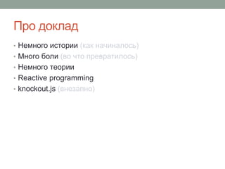 Про доклад
• Немного истории (как начиналось)
• Много боли (во что превратилось)
• Немного теории
• Reactive programming
• knockout.js (внезапно)
 