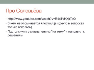 Про Соловьёва
• http://www.youtube.com/watch?v=R4sTvHXkToQ
• В нём не упоминается knockout.js (где-то в вопросах
только вскользь)
• Подтолкнул к размышлениям "на тему" и направил к
решениям
 
