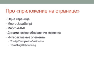 Про «приложение на странице»
• Одна страница
• Много JavaScript
• Много AJAX
• Динамическое обновление контента
• Интерактивные элементы
• Tooltip/Completion/Validation
• Throttling/Debouncing
 