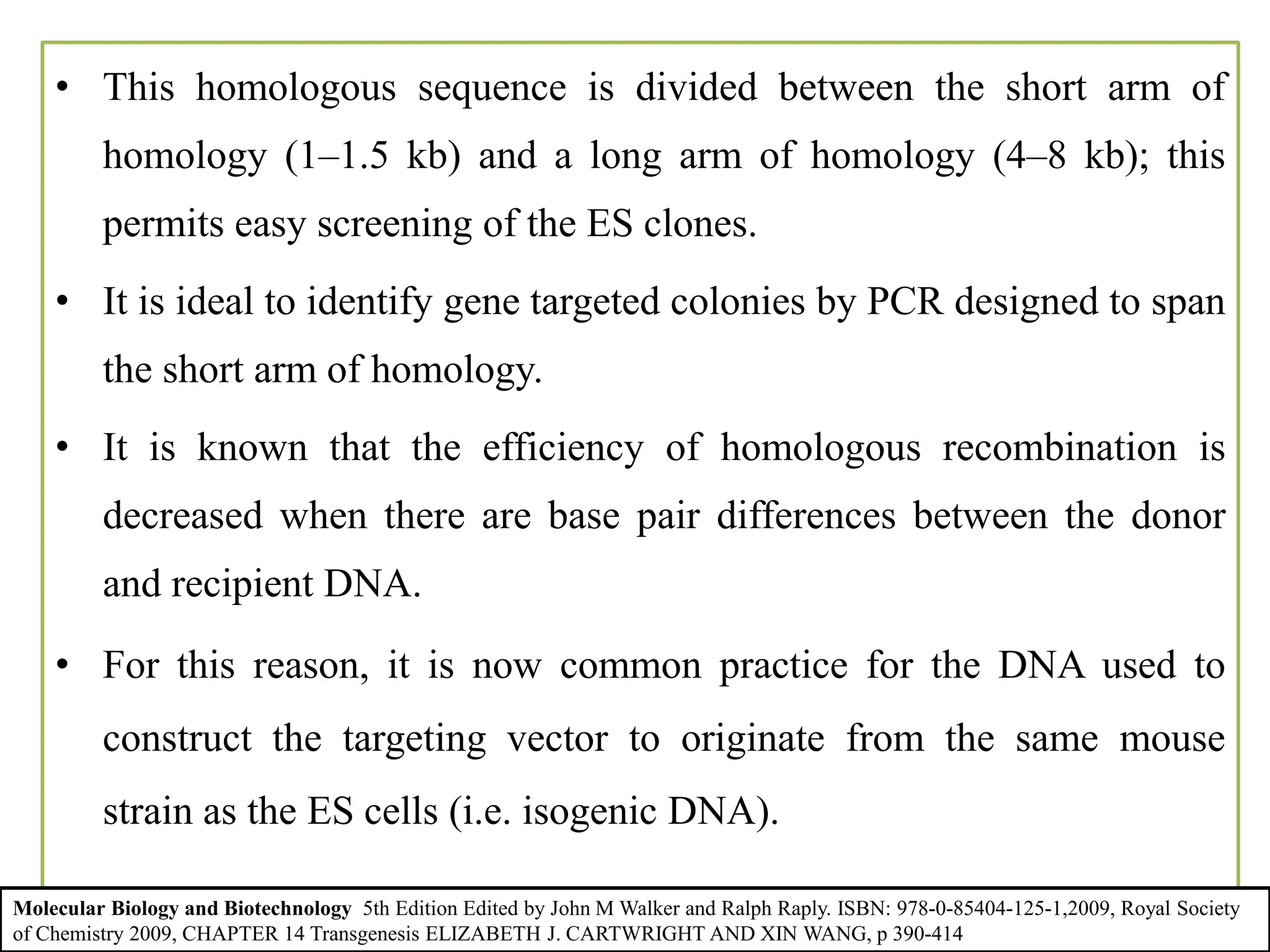 • This homologous sequence is divided between the short arm of
homology (1–1.5 kb) and a long arm of homology (4–8 kb); this
permits easy screening of the ES clones.
• It is ideal to identify gene targeted colonies by PCR designed to span
the short arm of homology.
• It is known that the efficiency of homologous recombination is
decreased when there are base pair differences between the donor
and recipient DNA.
• For this reason, it is now common practice for the DNA used to
construct the targeting vector to originate from the same mouse
strain as the ES cells (i.e. isogenic DNA).
Molecular Biology and Biotechnology 5th Edition Edited by John M Walker and Ralph Raply. ISBN: 978-0-85404-125-1,2009, Royal Society
of Chemistry 2009, CHAPTER 14 Transgenesis ELIZABETH J. CARTWRIGHT AND XIN WANG, p 390-414
 
