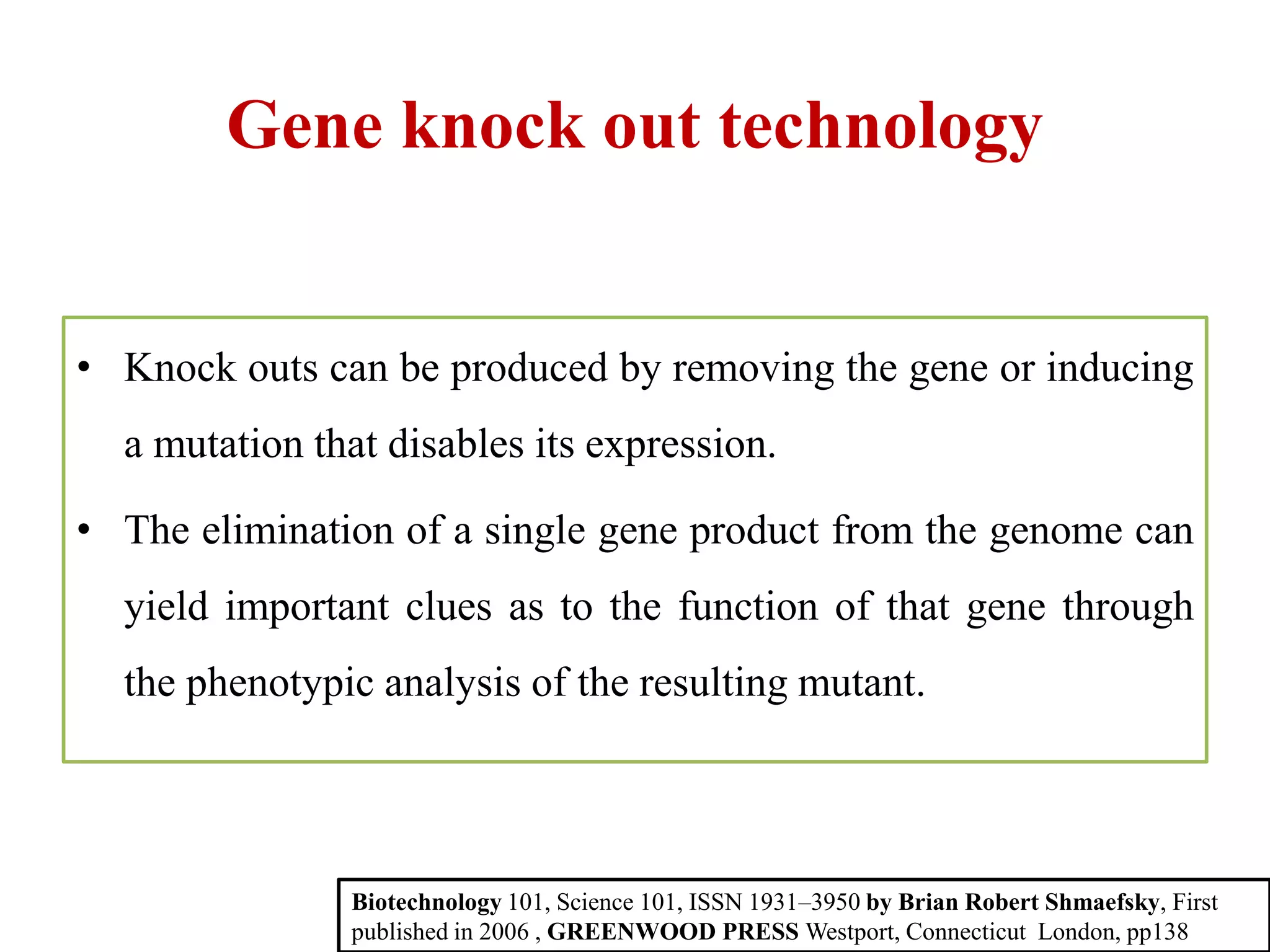 Gene knock out technology
• Knock outs can be produced by removing the gene or inducing
a mutation that disables its expression.
• The elimination of a single gene product from the genome can
yield important clues as to the function of that gene through
the phenotypic analysis of the resulting mutant.
Biotechnology 101, Science 101, ISSN 1931–3950 by Brian Robert Shmaefsky, First
published in 2006 , GREENWOOD PRESS Westport, Connecticut London, pp138
 