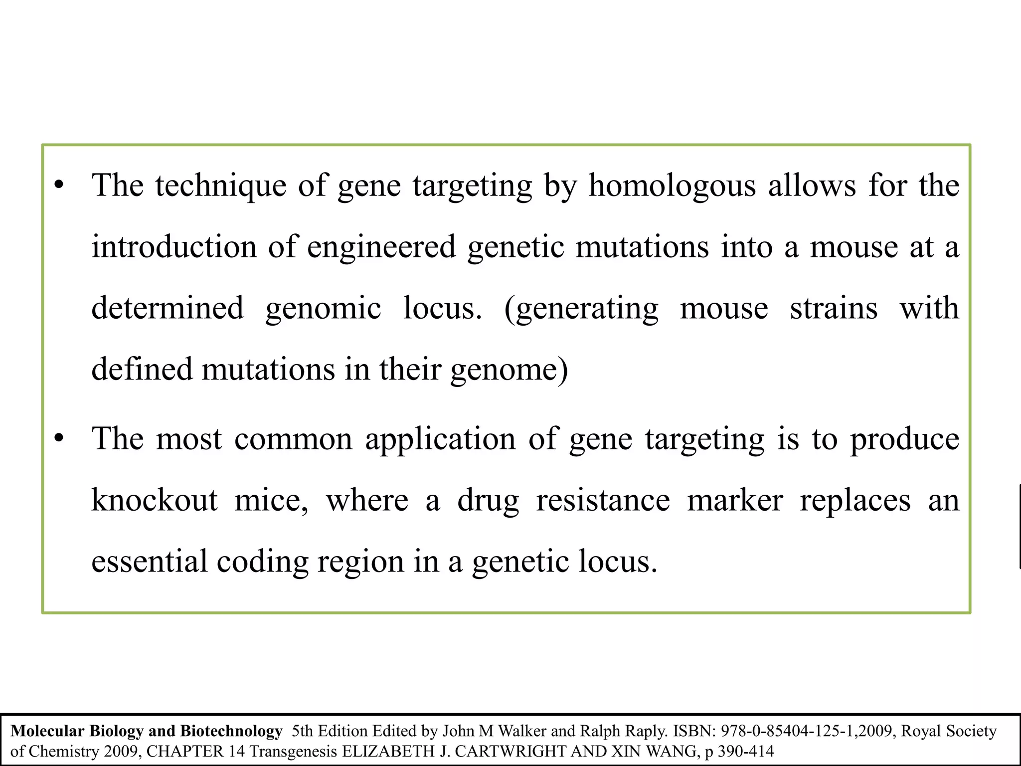 • The technique of gene targeting by homologous allows for the
introduction of engineered genetic mutations into a mouse at a
determined genomic locus. (generating mouse strains with
defined mutations in their genome)
• The most common application of gene targeting is to produce
knockout mice, where a drug resistance marker replaces an
essential coding region in a genetic locus.
Molecular Biology and Biotechnology 5th Edition Edited by John M Walker and Ralph Raply. ISBN: 978-0-85404-125-1,2009, Royal Society
of Chemistry 2009, CHAPTER 14 Transgenesis ELIZABETH J. CARTWRIGHT AND XIN WANG, p 390-414
 