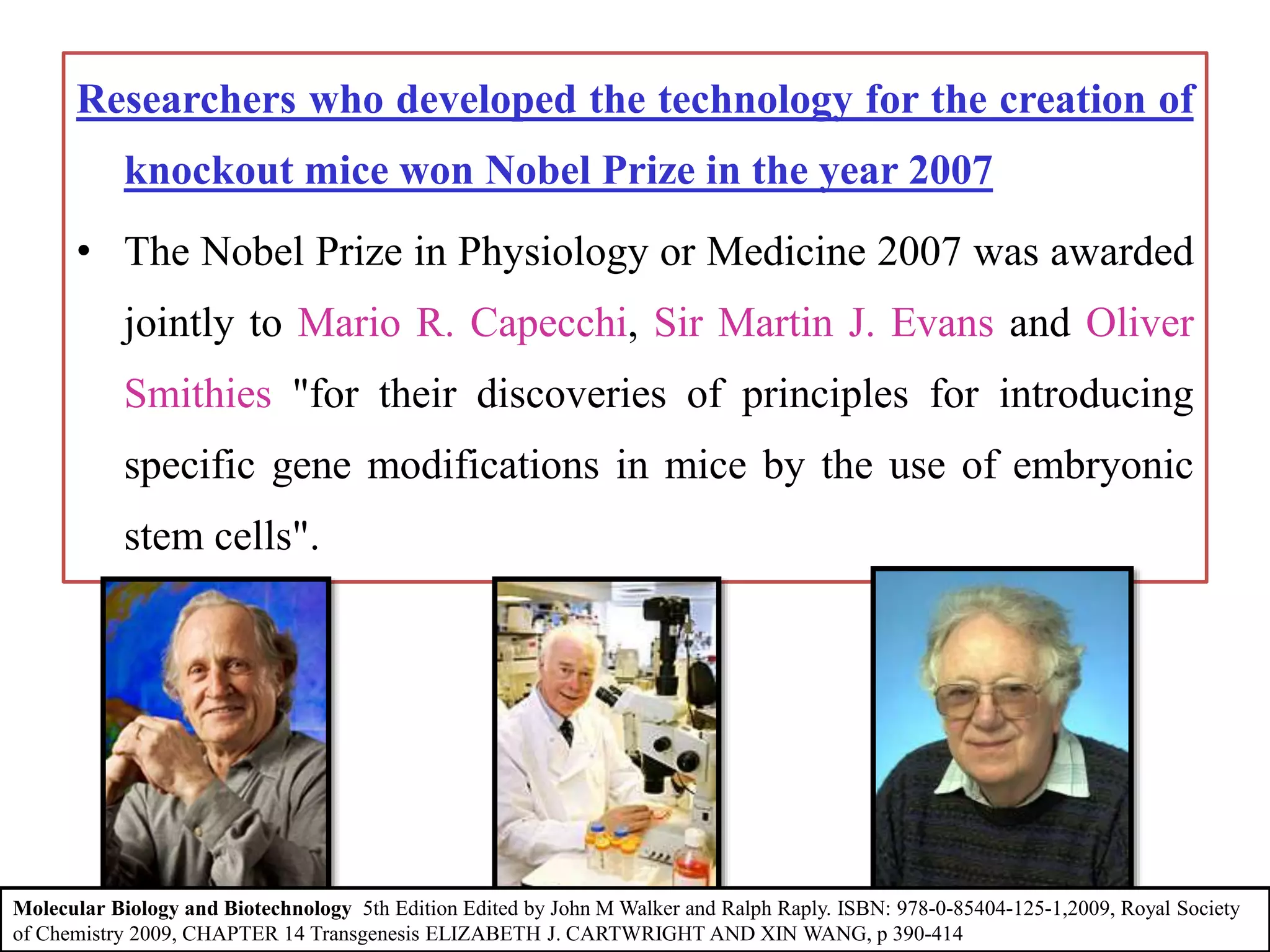 Researchers who developed the technology for the creation of
knockout mice won Nobel Prize in the year 2007
• The Nobel Prize in Physiology or Medicine 2007 was awarded
jointly to Mario R. Capecchi, Sir Martin J. Evans and Oliver
Smithies "for their discoveries of principles for introducing
specific gene modifications in mice by the use of embryonic
stem cells".
Molecular Biology and Biotechnology 5th Edition Edited by John M Walker and Ralph Raply. ISBN: 978-0-85404-125-1,2009, Royal Society
of Chemistry 2009, CHAPTER 14 Transgenesis ELIZABETH J. CARTWRIGHT AND XIN WANG, p 390-414
 