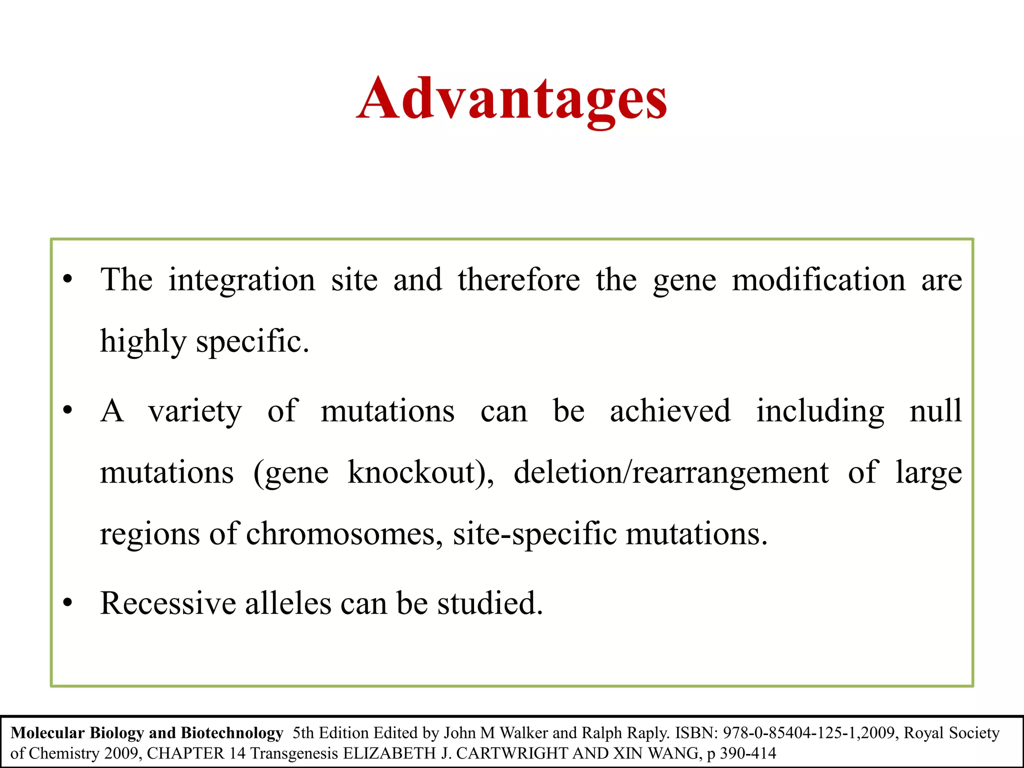 Advantages
• The integration site and therefore the gene modification are
highly specific.
• A variety of mutations can be achieved including null
mutations (gene knockout), deletion/rearrangement of large
regions of chromosomes, site-specific mutations.
• Recessive alleles can be studied.
Molecular Biology and Biotechnology 5th Edition Edited by John M Walker and Ralph Raply. ISBN: 978-0-85404-125-1,2009, Royal Society
of Chemistry 2009, CHAPTER 14 Transgenesis ELIZABETH J. CARTWRIGHT AND XIN WANG, p 390-414
 