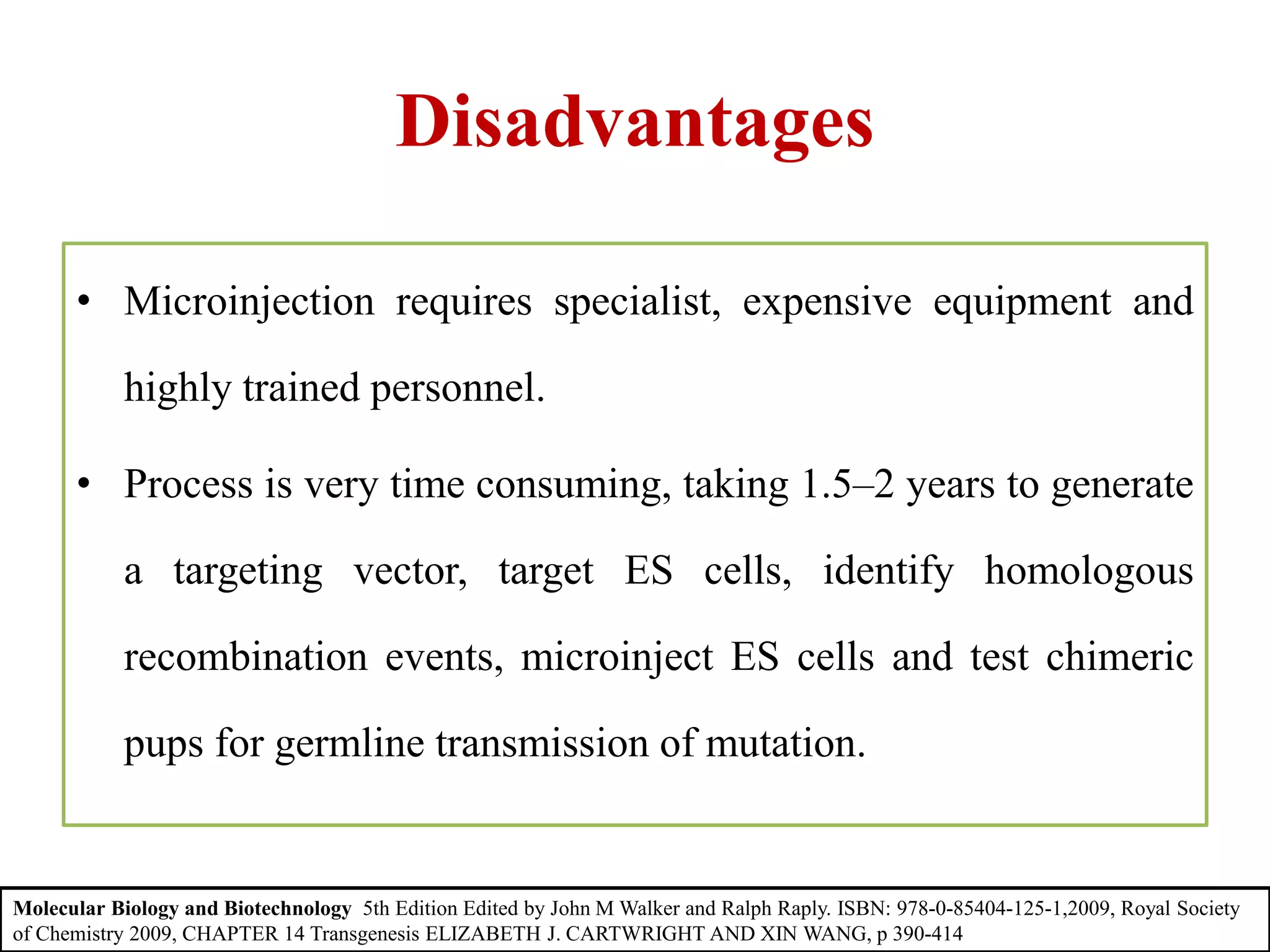 Disadvantages
• Microinjection requires specialist, expensive equipment and
highly trained personnel.
• Process is very time consuming, taking 1.5–2 years to generate
a targeting vector, target ES cells, identify homologous
recombination events, microinject ES cells and test chimeric
pups for germline transmission of mutation.
Molecular Biology and Biotechnology 5th Edition Edited by John M Walker and Ralph Raply. ISBN: 978-0-85404-125-1,2009, Royal Society
of Chemistry 2009, CHAPTER 14 Transgenesis ELIZABETH J. CARTWRIGHT AND XIN WANG, p 390-414
 