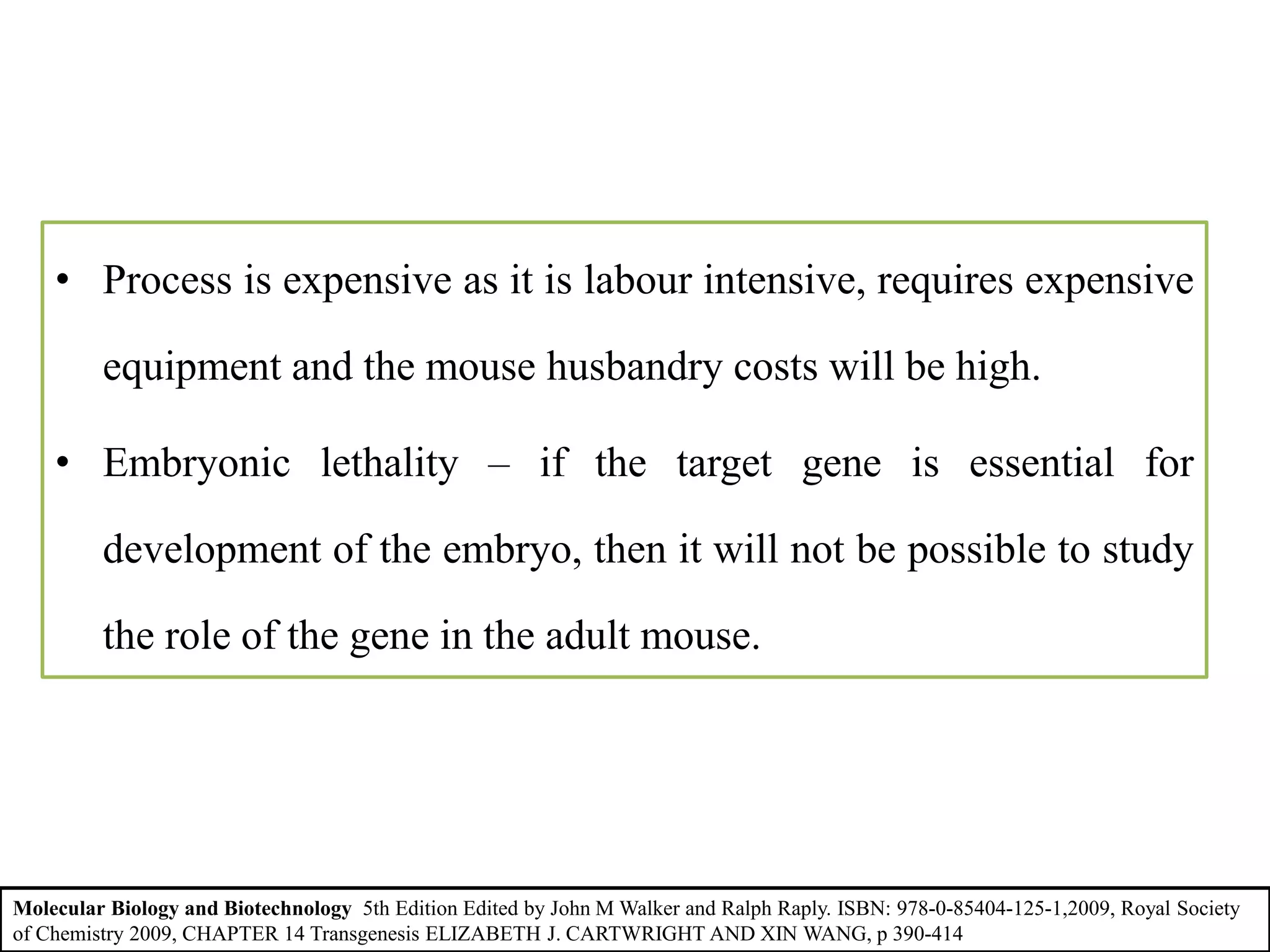 • Process is expensive as it is labour intensive, requires expensive
equipment and the mouse husbandry costs will be high.
• Embryonic lethality – if the target gene is essential for
development of the embryo, then it will not be possible to study
the role of the gene in the adult mouse.
Molecular Biology and Biotechnology 5th Edition Edited by John M Walker and Ralph Raply. ISBN: 978-0-85404-125-1,2009, Royal Society
of Chemistry 2009, CHAPTER 14 Transgenesis ELIZABETH J. CARTWRIGHT AND XIN WANG, p 390-414
 