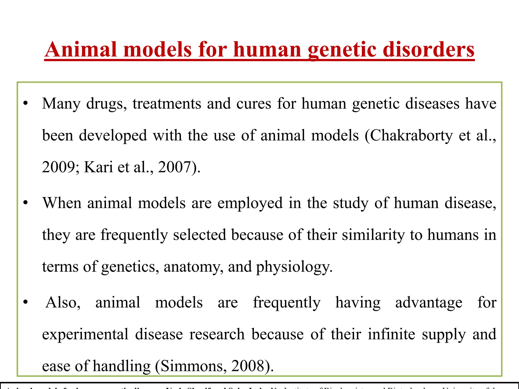 Animal models for human genetic disorders
• Many drugs, treatments and cures for human genetic diseases have
been developed with the use of animal models (Chakraborty et al.,
2009; Kari et al., 2007).
• When animal models are employed in the study of human disease,
they are frequently selected because of their similarity to humans in
terms of genetics, anatomy, and physiology.
• Also, animal models are frequently having advantage for
experimental disease research because of their infinite supply and
ease of handling (Simmons, 2008).
 