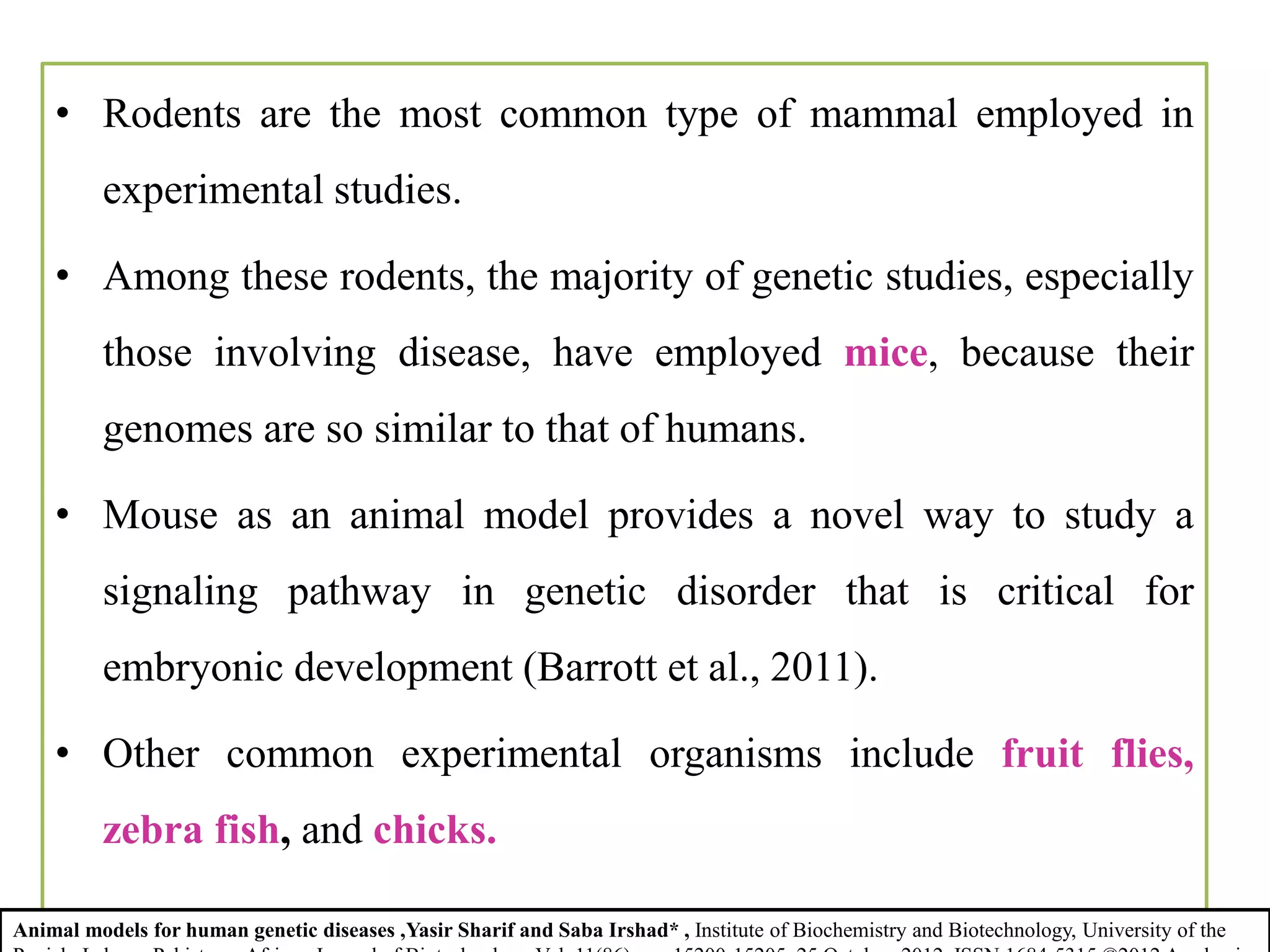 • Rodents are the most common type of mammal employed in
experimental studies.
• Among these rodents, the majority of genetic studies, especially
those involving disease, have employed mice, because their
genomes are so similar to that of humans.
• Mouse as an animal model provides a novel way to study a
signaling pathway in genetic disorder that is critical for
embryonic development (Barrott et al., 2011).
• Other common experimental organisms include fruit flies,
zebra fish, and chicks.
Animal models for human genetic diseases ,Yasir Sharif and Saba Irshad* , Institute of Biochemistry and Biotechnology, University of the
 