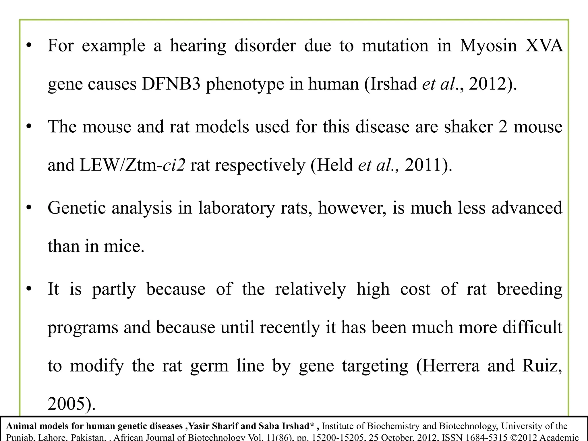 • For example a hearing disorder due to mutation in Myosin XVA
gene causes DFNB3 phenotype in human (Irshad et al., 2012).
• The mouse and rat models used for this disease are shaker 2 mouse
and LEW/Ztm-ci2 rat respectively (Held et al., 2011).
• Genetic analysis in laboratory rats, however, is much less advanced
than in mice.
• It is partly because of the relatively high cost of rat breeding
programs and because until recently it has been much more difficult
to modify the rat germ line by gene targeting (Herrera and Ruiz,
2005).
Animal models for human genetic diseases ,Yasir Sharif and Saba Irshad* , Institute of Biochemistry and Biotechnology, University of the
Punjab, Lahore, Pakistan. . African Journal of Biotechnology Vol. 11(86), pp. 15200-15205, 25 October, 2012, ISSN 1684-5315 ©2012 Academic
 