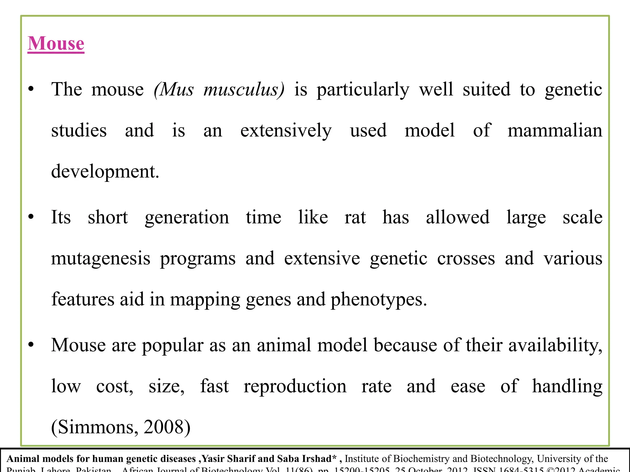 Mouse
• The mouse (Mus musculus) is particularly well suited to genetic
studies and is an extensively used model of mammalian
development.
• Its short generation time like rat has allowed large scale
mutagenesis programs and extensive genetic crosses and various
features aid in mapping genes and phenotypes.
• Mouse are popular as an animal model because of their availability,
low cost, size, fast reproduction rate and ease of handling
(Simmons, 2008)
Animal models for human genetic diseases ,Yasir Sharif and Saba Irshad* , Institute of Biochemistry and Biotechnology, University of the
 