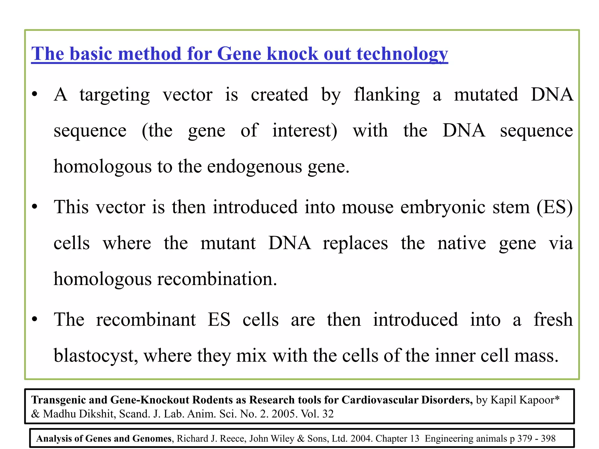 The basic method for Gene knock out technology
• A targeting vector is created by flanking a mutated DNA
sequence (the gene of interest) with the DNA sequence
homologous to the endogenous gene.
• This vector is then introduced into mouse embryonic stem (ES)
cells where the mutant DNA replaces the native gene via
homologous recombination.
• The recombinant ES cells are then introduced into a fresh
blastocyst, where they mix with the cells of the inner cell mass.
Analysis of Genes and Genomes, Richard J. Reece, John Wiley & Sons, Ltd. 2004. Chapter 13 Engineering animals p 379 - 398
Transgenic and Gene-Knockout Rodents as Research tools for Cardiovascular Disorders, by Kapil Kapoor*
& Madhu Dikshit, Scand. J. Lab. Anim. Sci. No. 2. 2005. Vol. 32
 