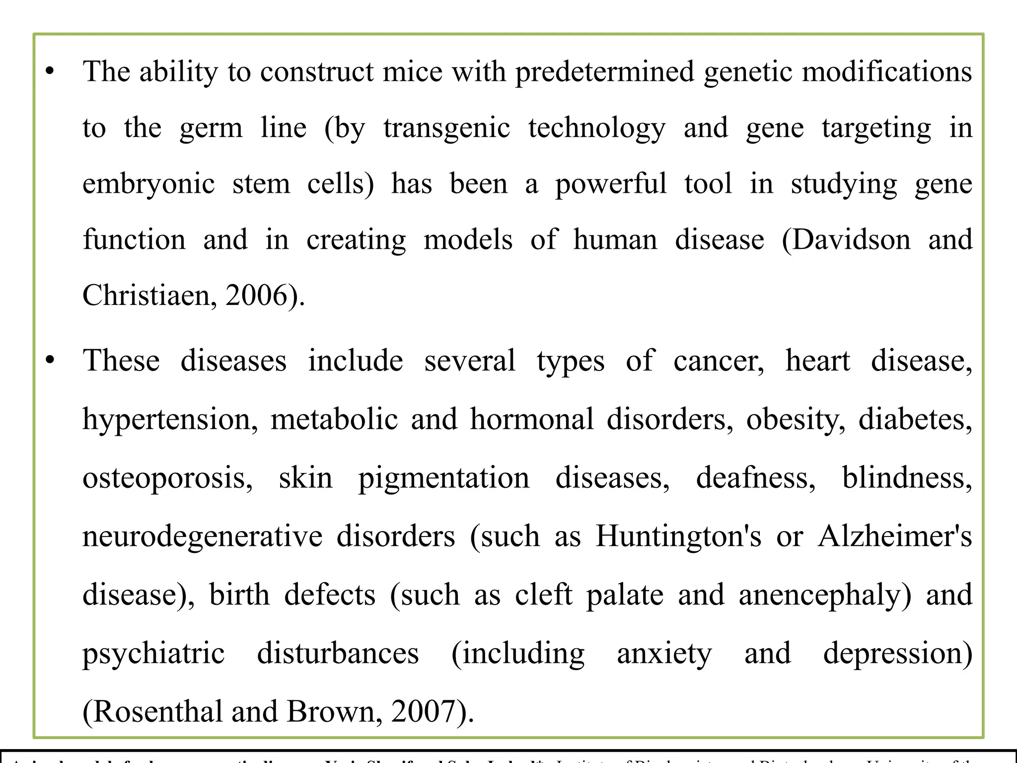 • The ability to construct mice with predetermined genetic modifications
to the germ line (by transgenic technology and gene targeting in
embryonic stem cells) has been a powerful tool in studying gene
function and in creating models of human disease (Davidson and
Christiaen, 2006).
• These diseases include several types of cancer, heart disease,
hypertension, metabolic and hormonal disorders, obesity, diabetes,
osteoporosis, skin pigmentation diseases, deafness, blindness,
neurodegenerative disorders (such as Huntington's or Alzheimer's
disease), birth defects (such as cleft palate and anencephaly) and
psychiatric disturbances (including anxiety and depression)
(Rosenthal and Brown, 2007).
 