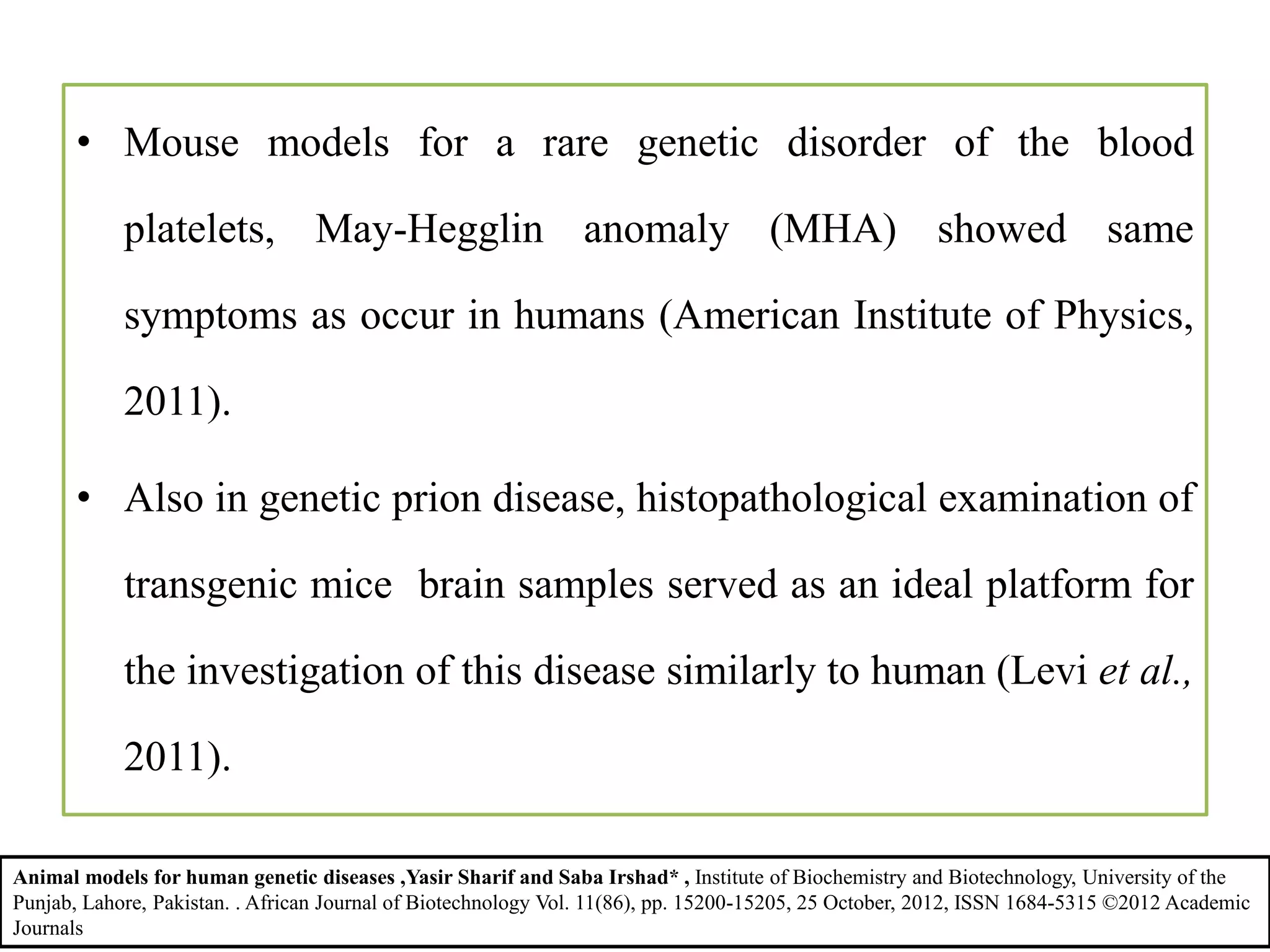 • Mouse models for a rare genetic disorder of the blood
platelets, May-Hegglin anomaly (MHA) showed same
symptoms as occur in humans (American Institute of Physics,
2011).
• Also in genetic prion disease, histopathological examination of
transgenic mice brain samples served as an ideal platform for
the investigation of this disease similarly to human (Levi et al.,
2011).
Animal models for human genetic diseases ,Yasir Sharif and Saba Irshad* , Institute of Biochemistry and Biotechnology, University of the
Punjab, Lahore, Pakistan. . African Journal of Biotechnology Vol. 11(86), pp. 15200-15205, 25 October, 2012, ISSN 1684-5315 ©2012 Academic
Journals
 