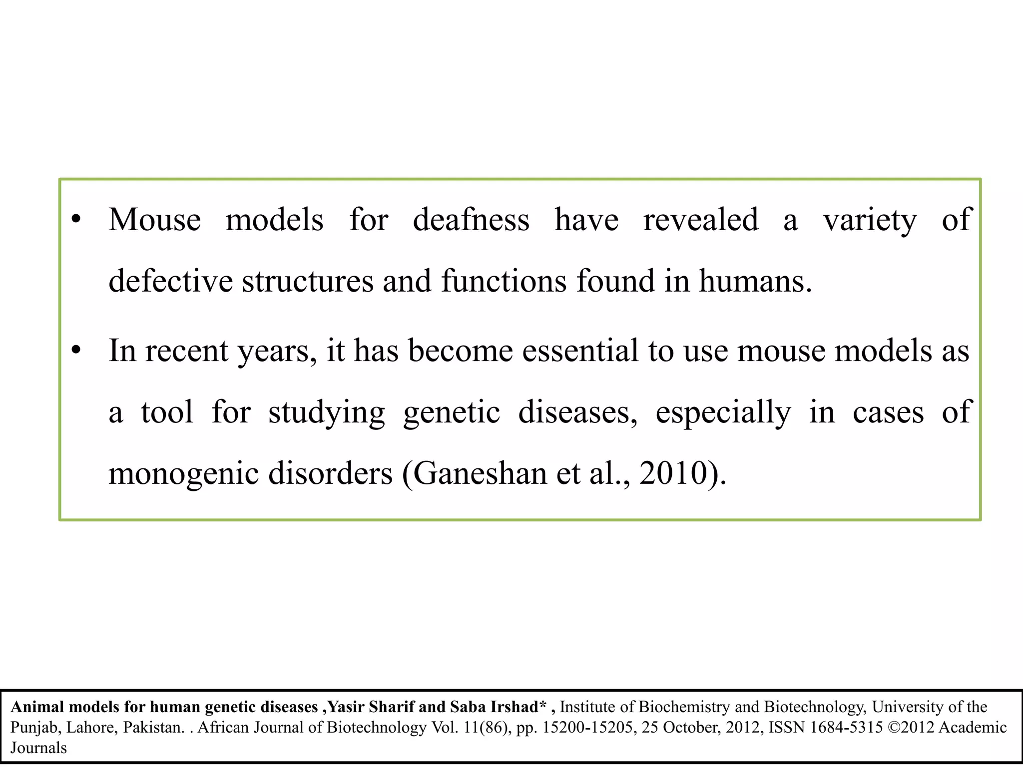 • Mouse models for deafness have revealed a variety of
defective structures and functions found in humans.
• In recent years, it has become essential to use mouse models as
a tool for studying genetic diseases, especially in cases of
monogenic disorders (Ganeshan et al., 2010).
Animal models for human genetic diseases ,Yasir Sharif and Saba Irshad* , Institute of Biochemistry and Biotechnology, University of the
Punjab, Lahore, Pakistan. . African Journal of Biotechnology Vol. 11(86), pp. 15200-15205, 25 October, 2012, ISSN 1684-5315 ©2012 Academic
Journals
 