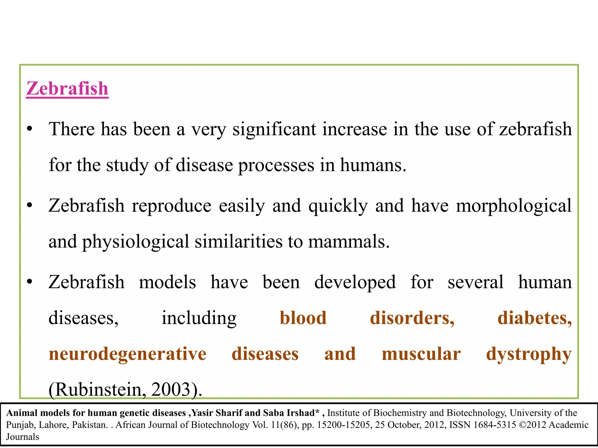 Zebrafish
• There has been a very significant increase in the use of zebrafish
for the study of disease processes in humans.
• Zebrafish reproduce easily and quickly and have morphological
and physiological similarities to mammals.
• Zebrafish models have been developed for several human
diseases, including blood disorders, diabetes,
neurodegenerative diseases and muscular dystrophy
(Rubinstein, 2003).
Animal models for human genetic diseases ,Yasir Sharif and Saba Irshad* , Institute of Biochemistry and Biotechnology, University of the
Punjab, Lahore, Pakistan. . African Journal of Biotechnology Vol. 11(86), pp. 15200-15205, 25 October, 2012, ISSN 1684-5315 ©2012 Academic
Journals
 
