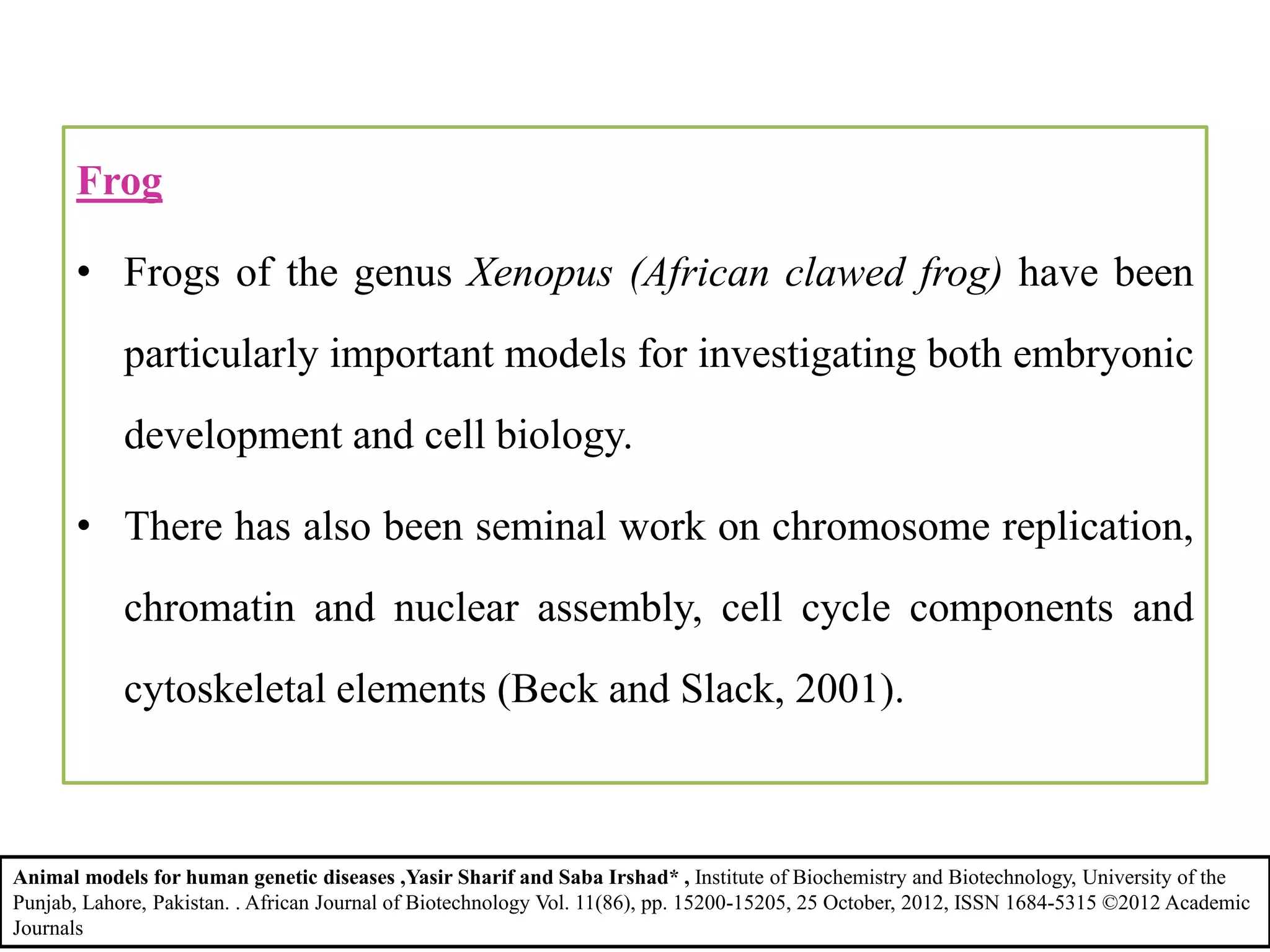 Frog
• Frogs of the genus Xenopus (African clawed frog) have been
particularly important models for investigating both embryonic
development and cell biology.
• There has also been seminal work on chromosome replication,
chromatin and nuclear assembly, cell cycle components and
cytoskeletal elements (Beck and Slack, 2001).
Animal models for human genetic diseases ,Yasir Sharif and Saba Irshad* , Institute of Biochemistry and Biotechnology, University of the
Punjab, Lahore, Pakistan. . African Journal of Biotechnology Vol. 11(86), pp. 15200-15205, 25 October, 2012, ISSN 1684-5315 ©2012 Academic
Journals
 