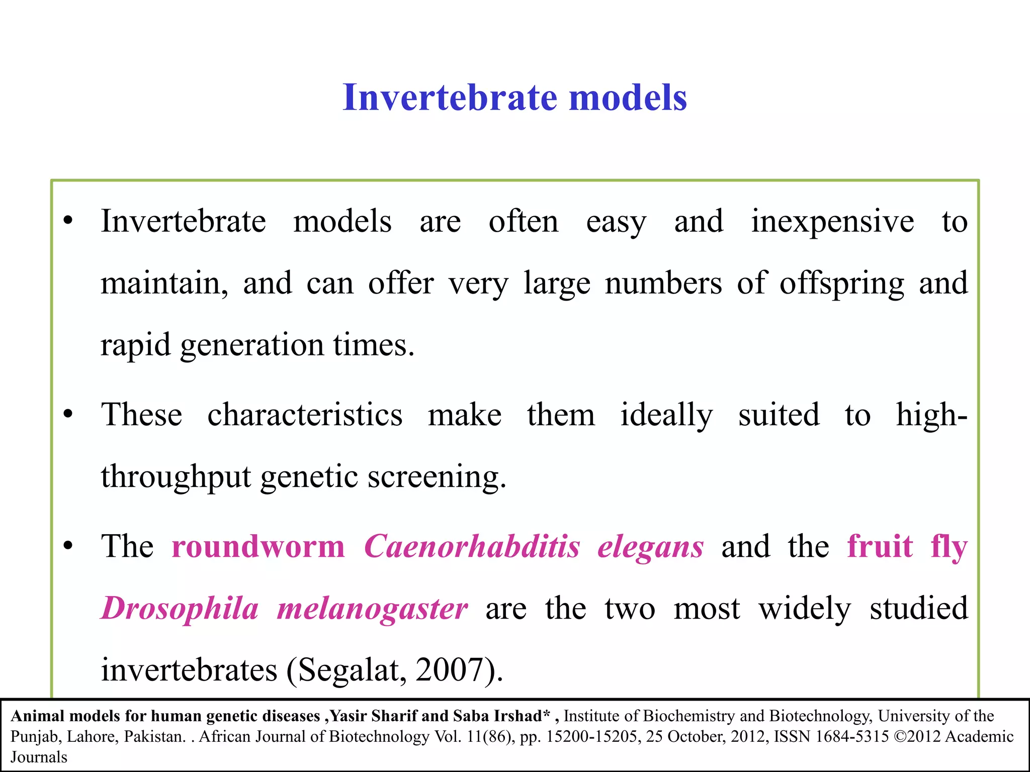 Invertebrate models
• Invertebrate models are often easy and inexpensive to
maintain, and can offer very large numbers of offspring and
rapid generation times.
• These characteristics make them ideally suited to high-
throughput genetic screening.
• The roundworm Caenorhabditis elegans and the fruit fly
Drosophila melanogaster are the two most widely studied
invertebrates (Segalat, 2007).
Animal models for human genetic diseases ,Yasir Sharif and Saba Irshad* , Institute of Biochemistry and Biotechnology, University of the
Punjab, Lahore, Pakistan. . African Journal of Biotechnology Vol. 11(86), pp. 15200-15205, 25 October, 2012, ISSN 1684-5315 ©2012 Academic
Journals
 