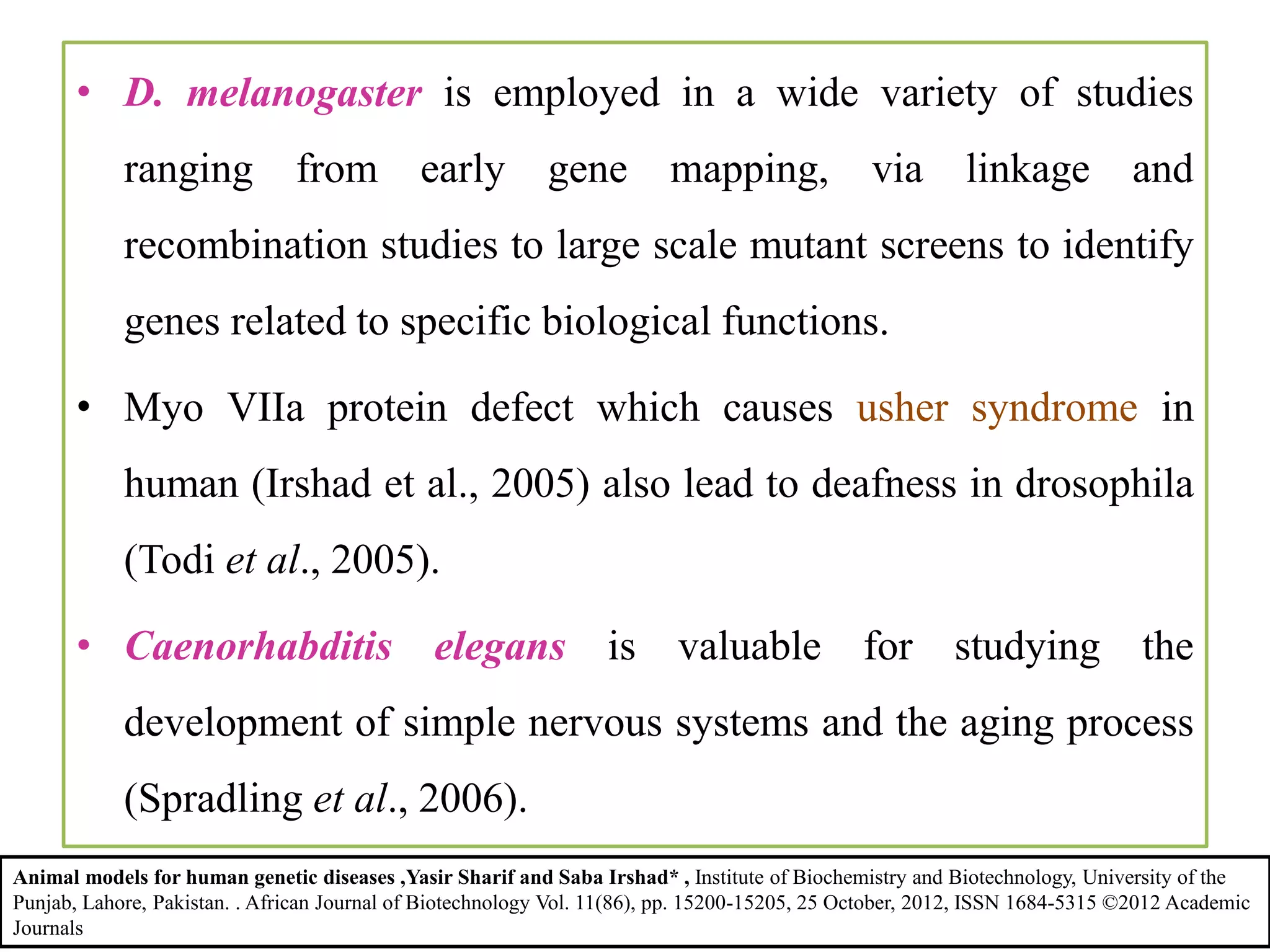 • D. melanogaster is employed in a wide variety of studies
ranging from early gene mapping, via linkage and
recombination studies to large scale mutant screens to identify
genes related to specific biological functions.
• Myo VIIa protein defect which causes usher syndrome in
human (Irshad et al., 2005) also lead to deafness in drosophila
(Todi et al., 2005).
• Caenorhabditis elegans is valuable for studying the
development of simple nervous systems and the aging process
(Spradling et al., 2006).
Animal models for human genetic diseases ,Yasir Sharif and Saba Irshad* , Institute of Biochemistry and Biotechnology, University of the
Punjab, Lahore, Pakistan. . African Journal of Biotechnology Vol. 11(86), pp. 15200-15205, 25 October, 2012, ISSN 1684-5315 ©2012 Academic
Journals
 