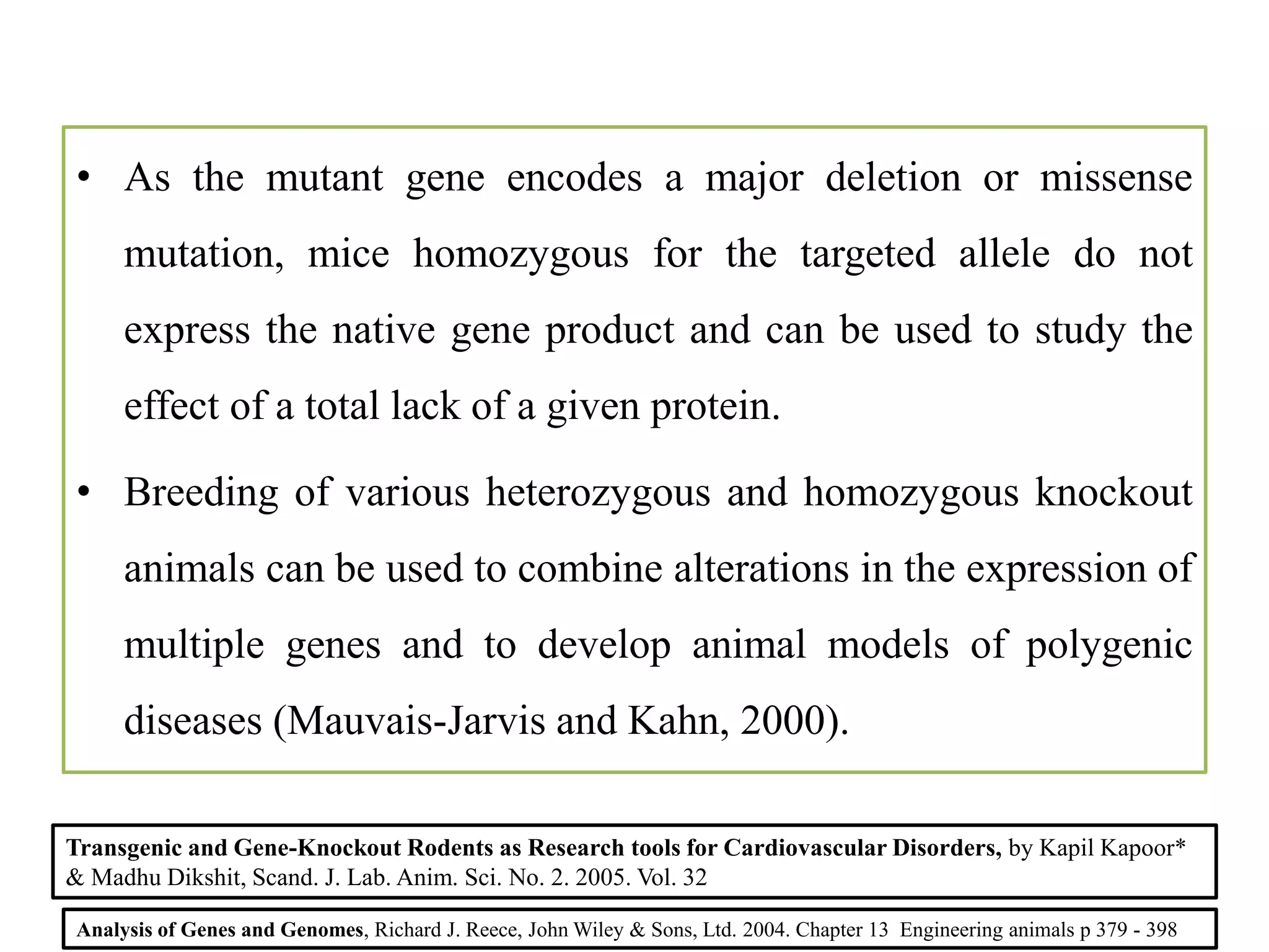 • As the mutant gene encodes a major deletion or missense
mutation, mice homozygous for the targeted allele do not
express the native gene product and can be used to study the
effect of a total lack of a given protein.
• Breeding of various heterozygous and homozygous knockout
animals can be used to combine alterations in the expression of
multiple genes and to develop animal models of polygenic
diseases (Mauvais-Jarvis and Kahn, 2000).
Analysis of Genes and Genomes, Richard J. Reece, John Wiley & Sons, Ltd. 2004. Chapter 13 Engineering animals p 379 - 398
Transgenic and Gene-Knockout Rodents as Research tools for Cardiovascular Disorders, by Kapil Kapoor*
& Madhu Dikshit, Scand. J. Lab. Anim. Sci. No. 2. 2005. Vol. 32
 